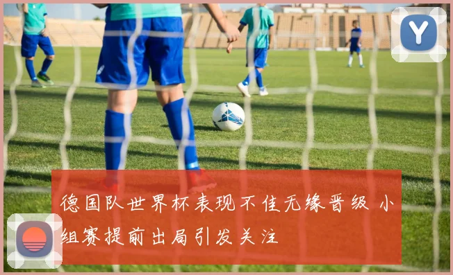 德国队世界杯表现不佳无缘晋级 小组赛提前出局引发关注