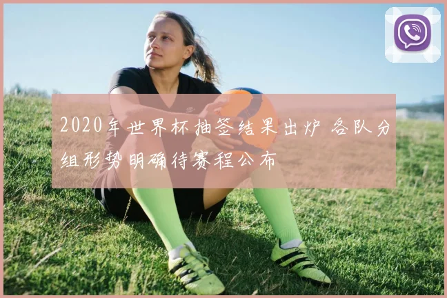 2020年世界杯抽签结果出炉 各队分组形势明确待赛程公布