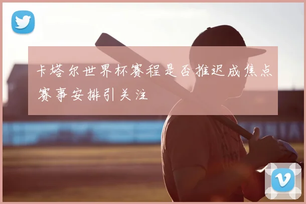 卡塔尔世界杯赛程是否推迟成焦点 赛事安排引关注