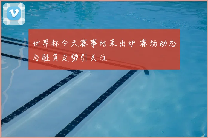 世界杯今天赛事结果出炉 赛场动态与胜负走势引关注