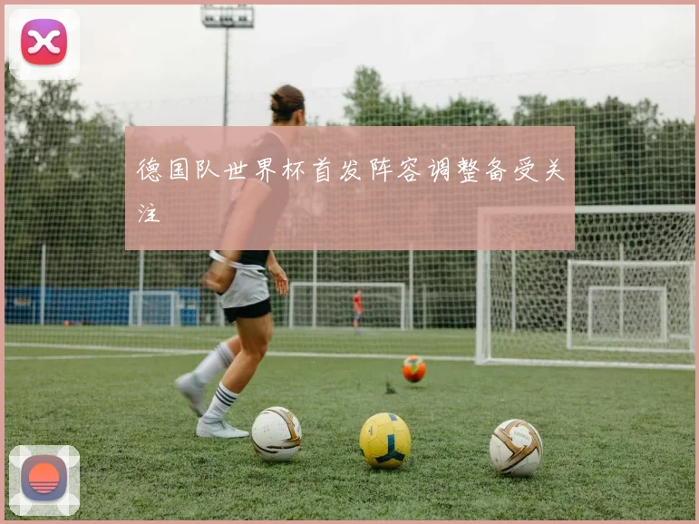 德国队世界杯首发阵容调整备受关注