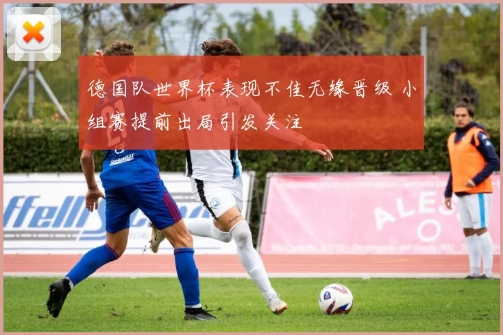 德国队世界杯表现不佳无缘晋级 小组赛提前出局引发关注