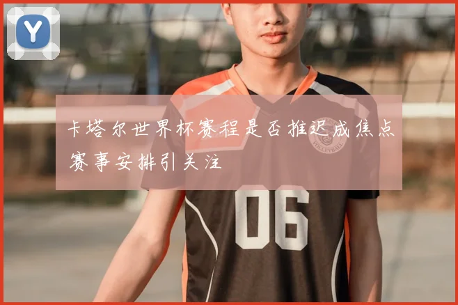 卡塔尔世界杯赛程是否推迟成焦点 赛事安排引关注